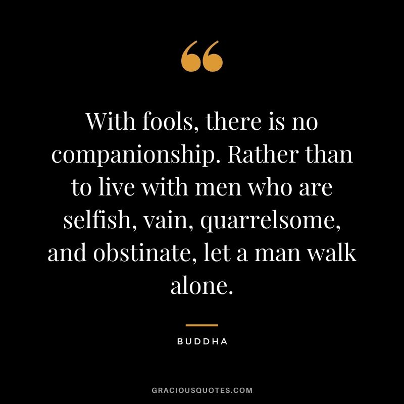 With fools, there is no companionship. Rather than to live with men who are selfish, vain, quarrelsome, and obstinate, let a man walk alone. - Buddha