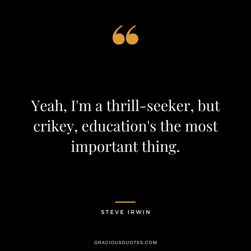 Yeah, I'm a thrill-seeker, but crikey, education's the most important thing.