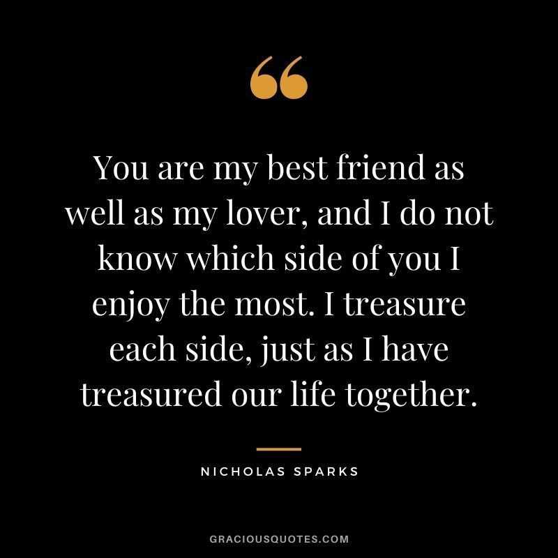 You are my best friend as well as my lover, and I do not know which side of you I enjoy the most. I treasure each side, just as I have treasured our life together.