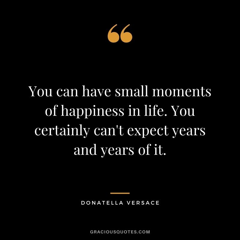 You can have small moments of happiness in life. You certainly can't expect years and years of it.