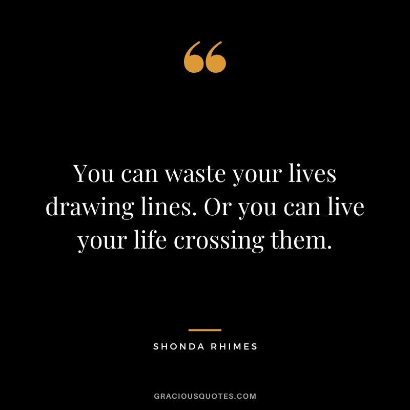 You can waste your lives drawing lines. Or you can live your life crossing them. - Shonda Rhimes