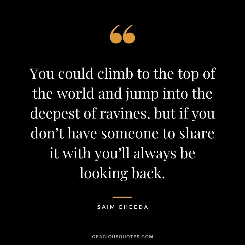 You could climb to the top of the world and jump into the deepest of ravines, but if you don’t have someone to share it with you’ll always be looking back. - Saim Cheeda