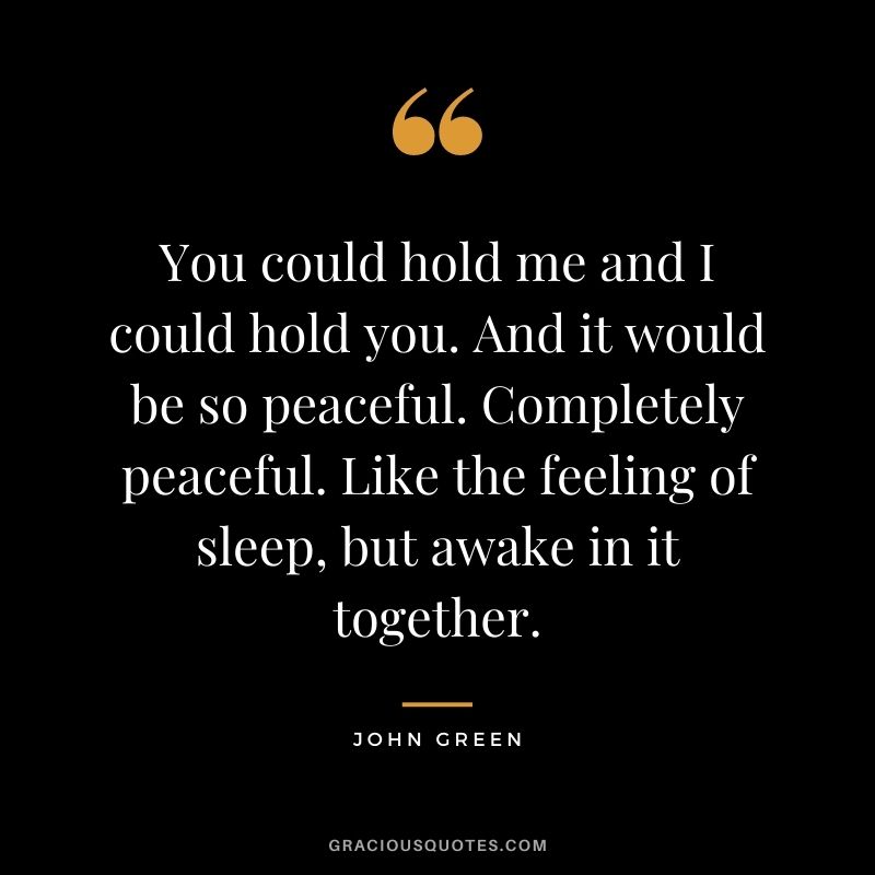 You could hold me and I could hold you. And it would be so peaceful. Completely peaceful. Like the feeling of sleep, but awake in it together. - John Green