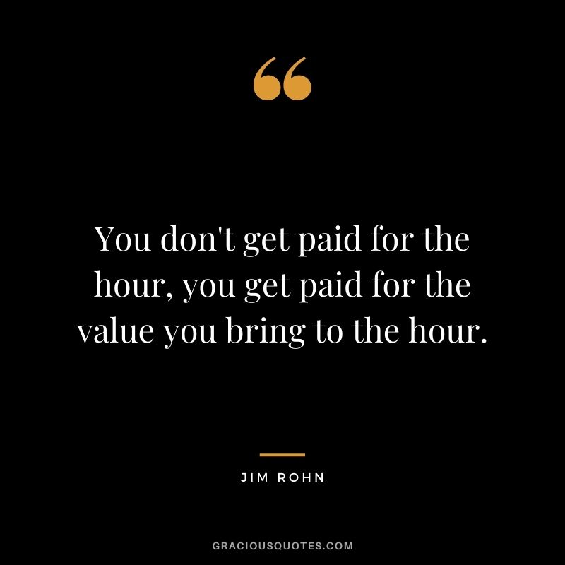 You don't get paid for the hour, you get paid for the value you bring to the hour. - Jim Rohn