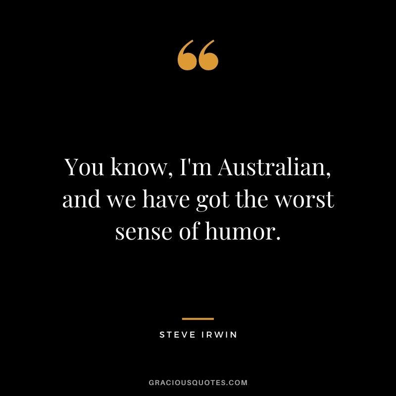 You know, I'm Australian, and we have got the worst sense of humor.