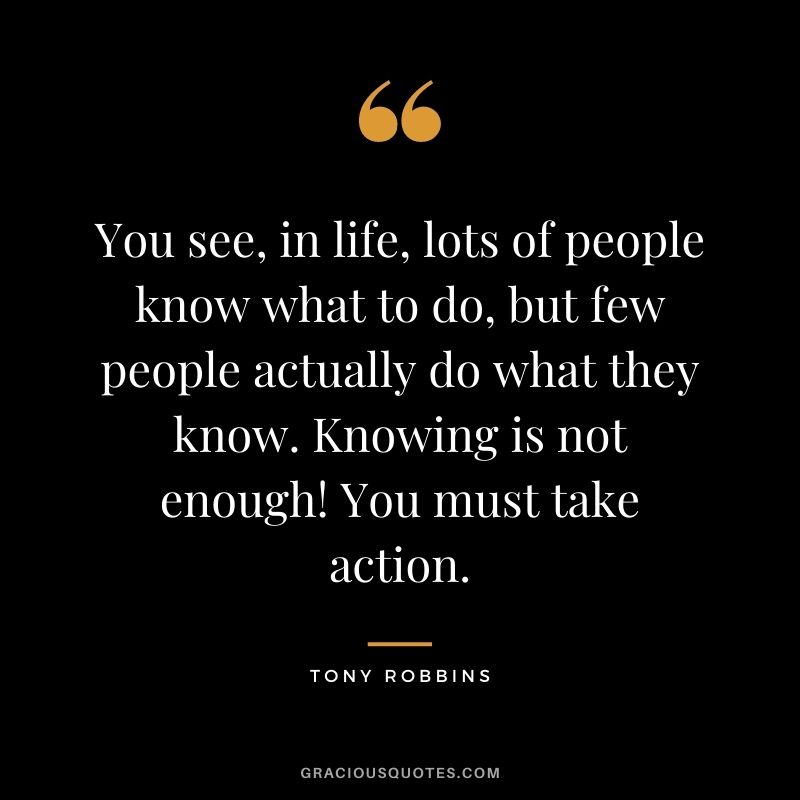 You see, in life, lots of people know what to do, but few people actually do what they know. Knowing is not enough! You must take action. - Tony Robbins