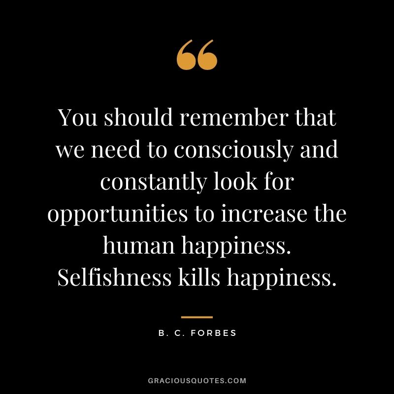 You should remember that we need to consciously and constantly look for opportunities to increase the human happiness. Selfishness kills happiness.