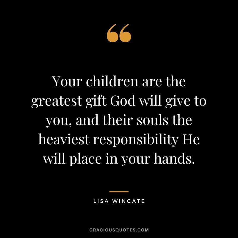 Your children are the greatest gift God will give to you, and their souls the heaviest responsibility He will place in your hands. - Lisa Wingate