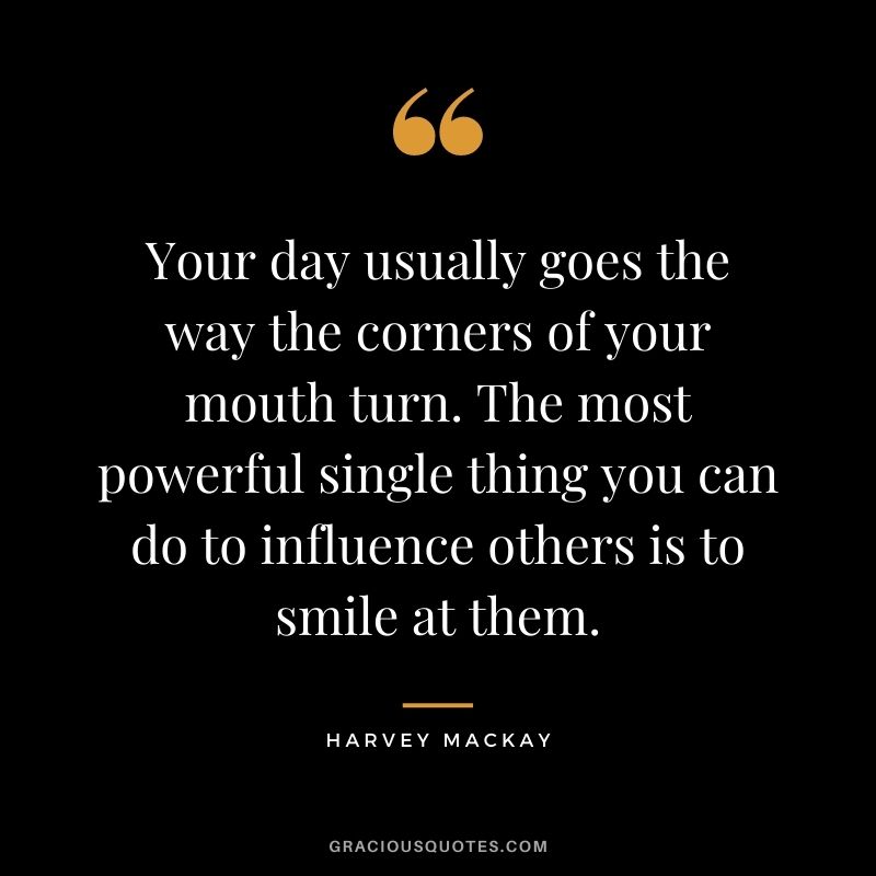 Your day usually goes the way the corners of your mouth turn. The most powerful single thing you can do to influence others is to smile at them.