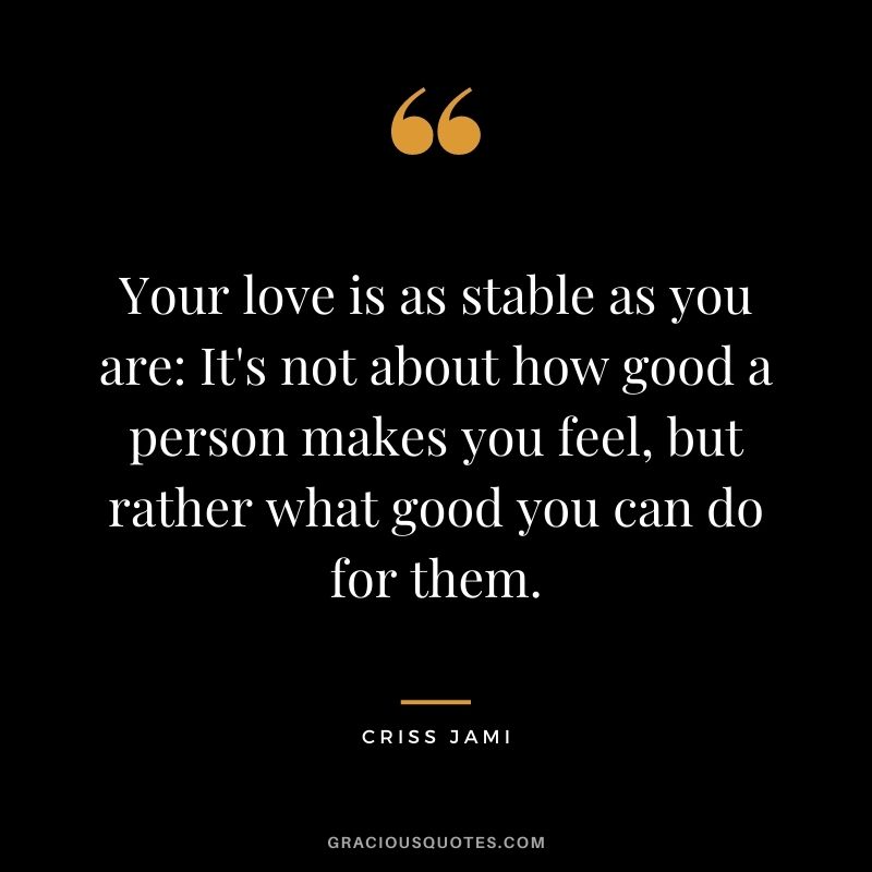 Your love is as stable as you are It's not about how good a person makes you feel, but rather what good you can do for them.