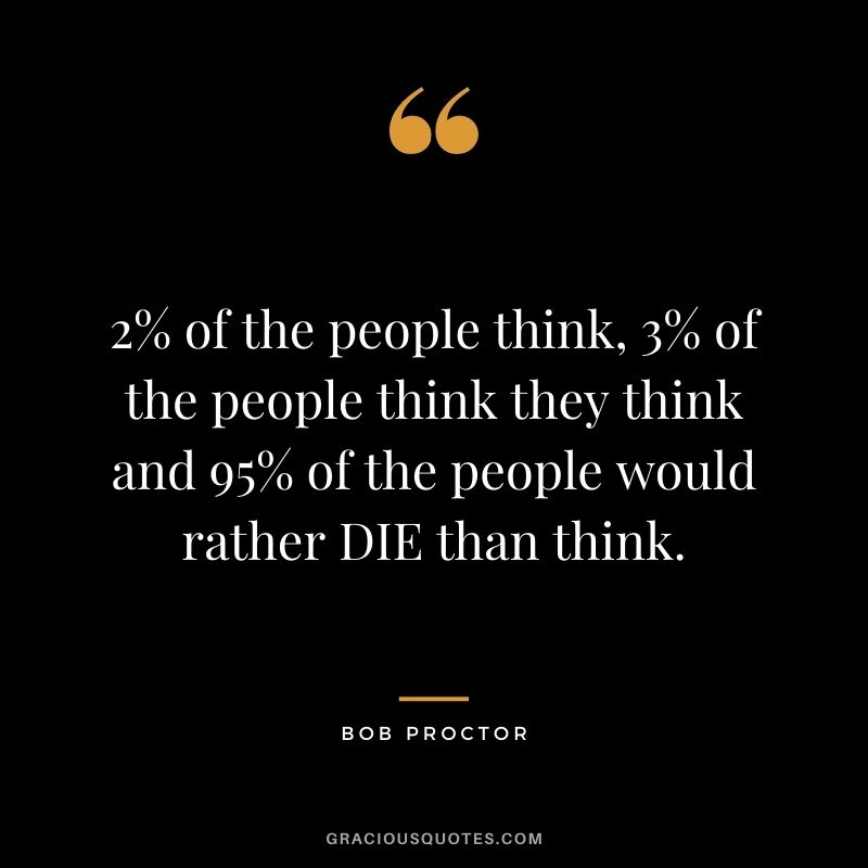 2% of the people think, 3% of the people think they think and 95% of the people would rather DIE than think.