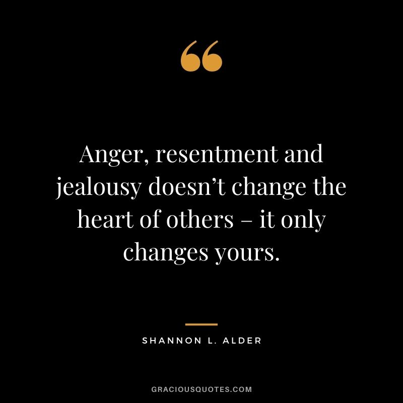 Anger, resentment and jealousy doesn’t change the heart of others – it only changes yours.
