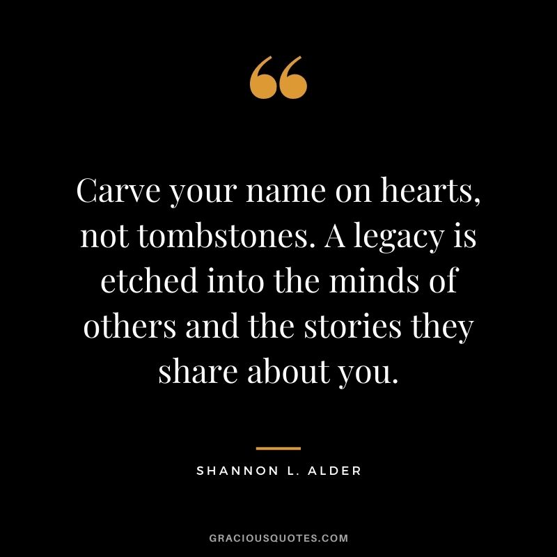 Carve your name on hearts, not tombstones. A legacy is etched into the minds of others and the stories they share about you.
