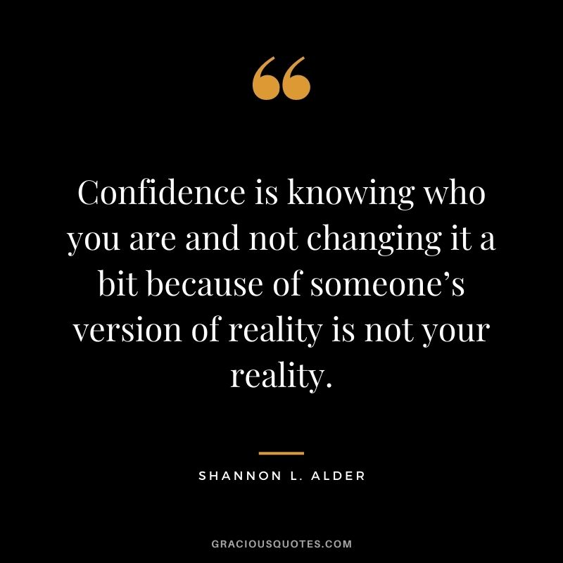 Confidence is knowing who you are and not changing it a bit because of someone’s version of reality is not your reality.