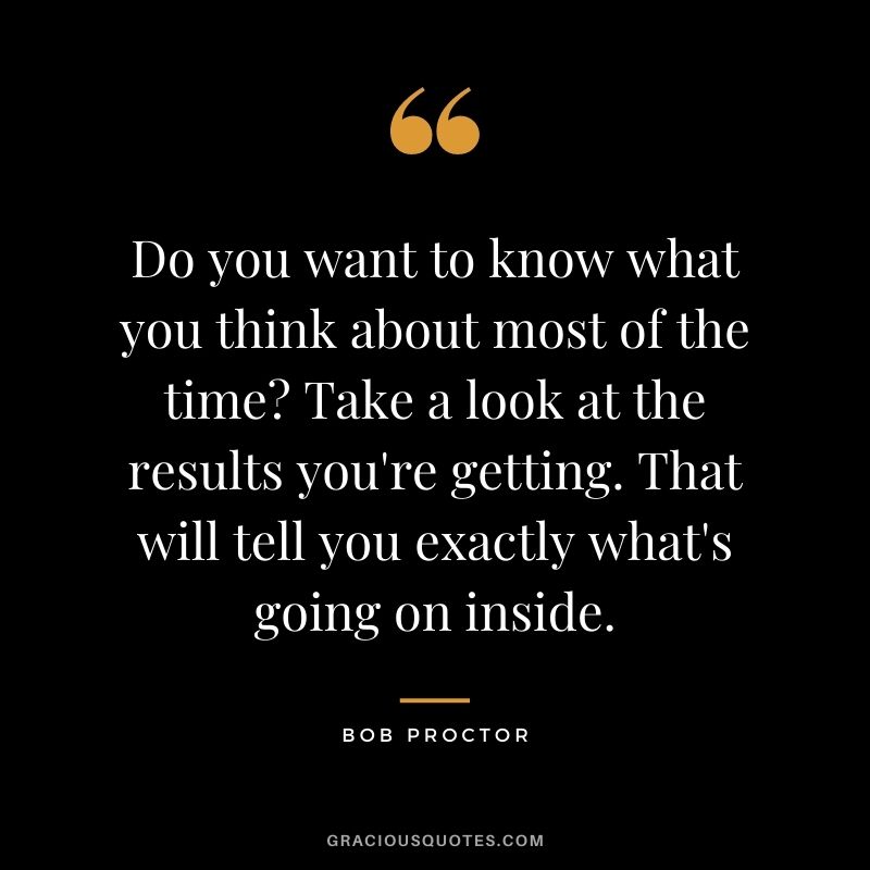 Do you want to know what you think about most of the time? Take a look at the results you're getting. That will tell you exactly what's going on inside.