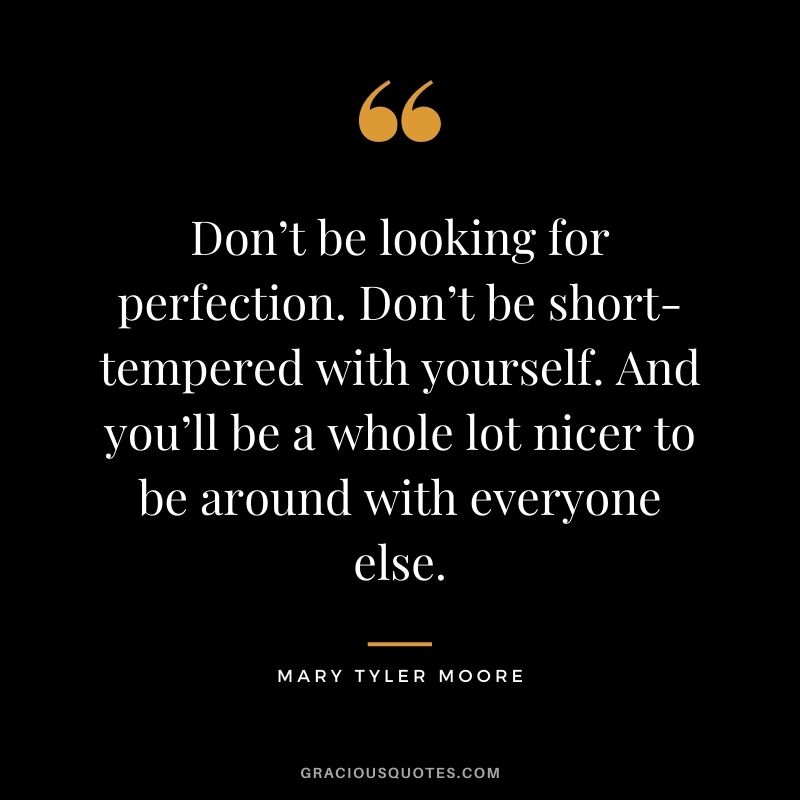 Don’t be looking for perfection. Don’t be short-tempered with yourself. And you’ll be a whole lot nicer to be around with everyone else.