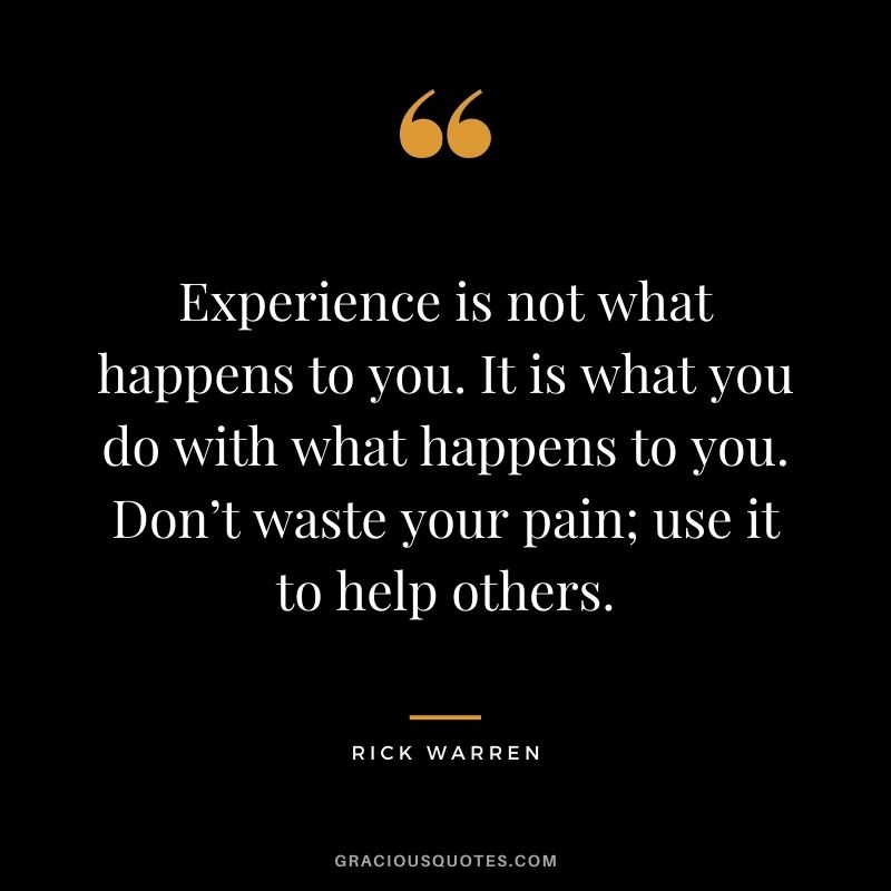 Experience is not what happens to you. It is what you do with what happens to you. Don’t waste your pain; use it to help others.
