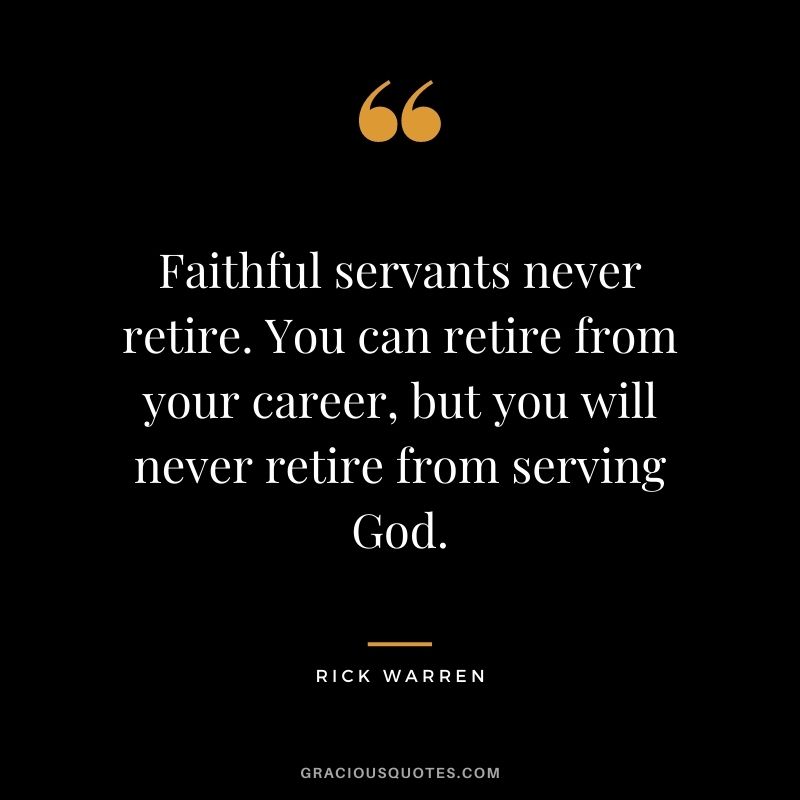 Faithful servants never retire. You can retire from your career, but you will never retire from serving God.