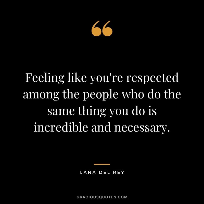 Feeling like you're respected among the people who do the same thing you do is incredible and necessary.
