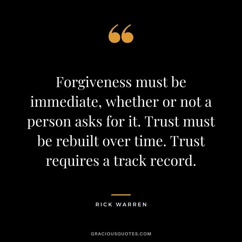 Forgiveness must be immediate, whether or not a person asks for it. Trust must be rebuilt over time. Trust requires a track record.