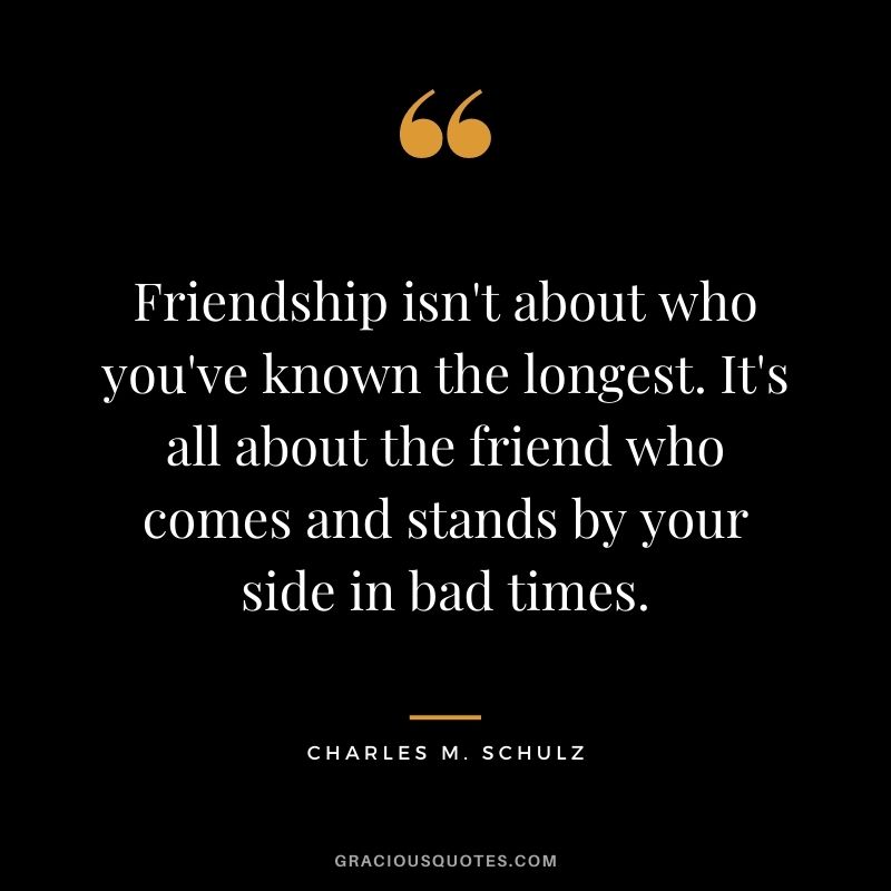 Friendship isn't about who you've known the longest. It's all about the friend who comes and stands by your side in bad times.