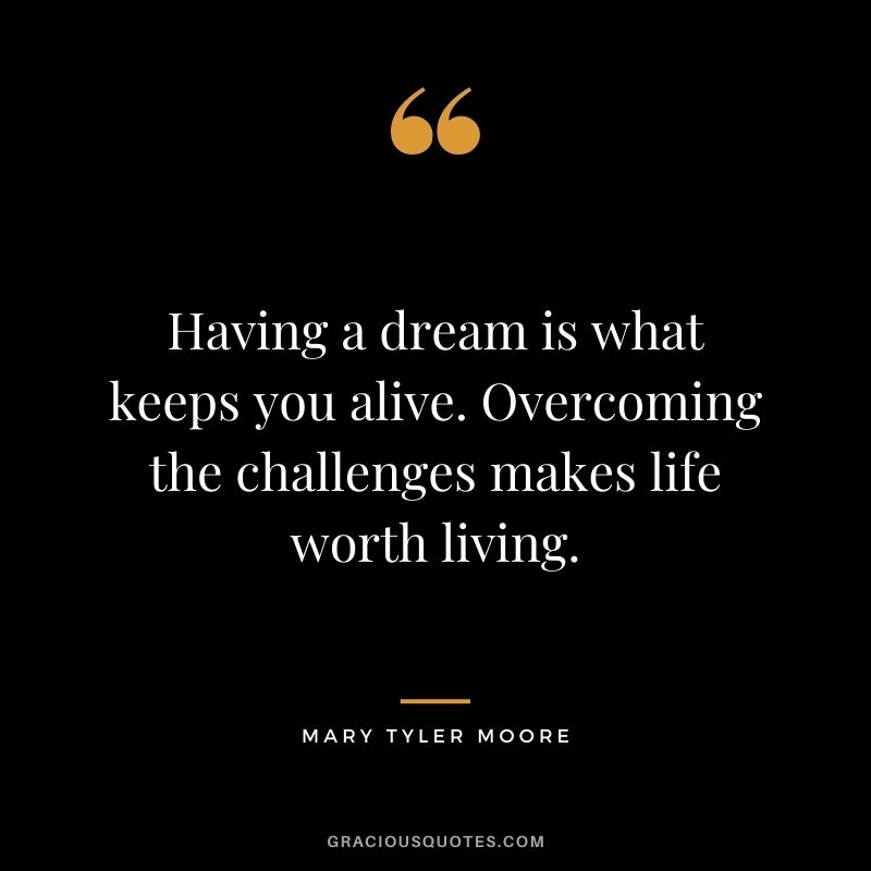 Having a dream is what keeps you alive. Overcoming the challenges makes life worth living.