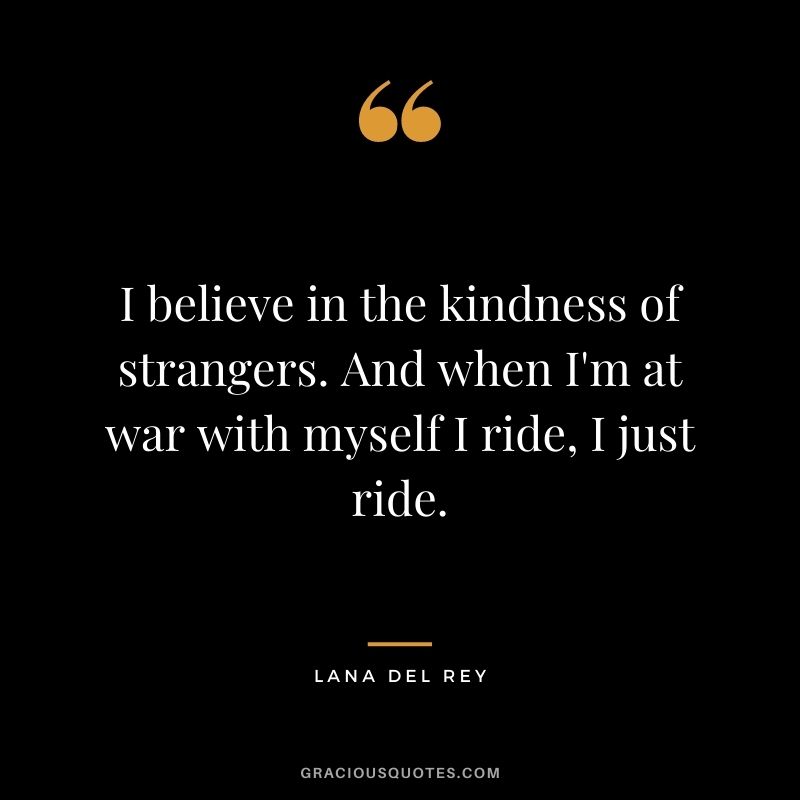 I believe in the kindness of strangers. And when I'm at war with myself I ride, I just ride.