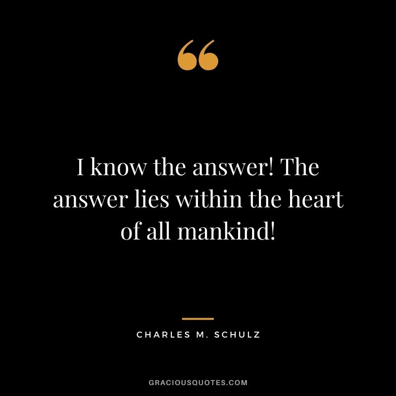 I know the answer! The answer lies within the heart of all mankind!
