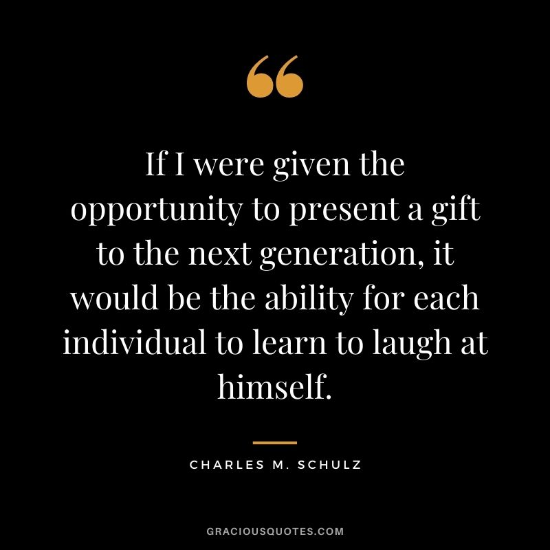 If I were given the opportunity to present a gift to the next generation, it would be the ability for each individual to learn to laugh at himself.
