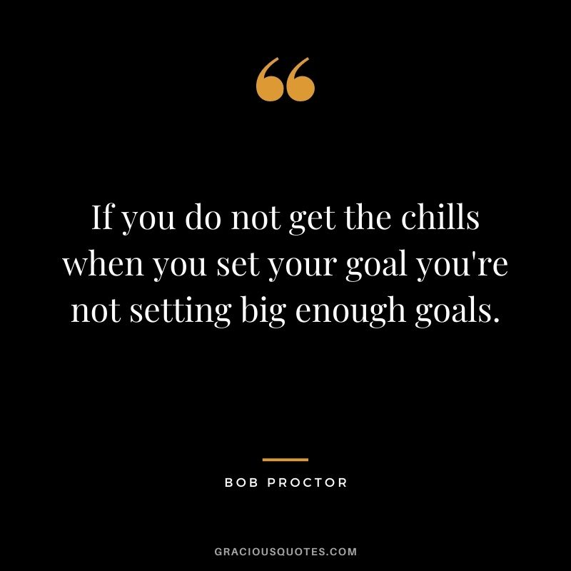 If you do not get the chills when you set your goal you're not setting big enough goals.