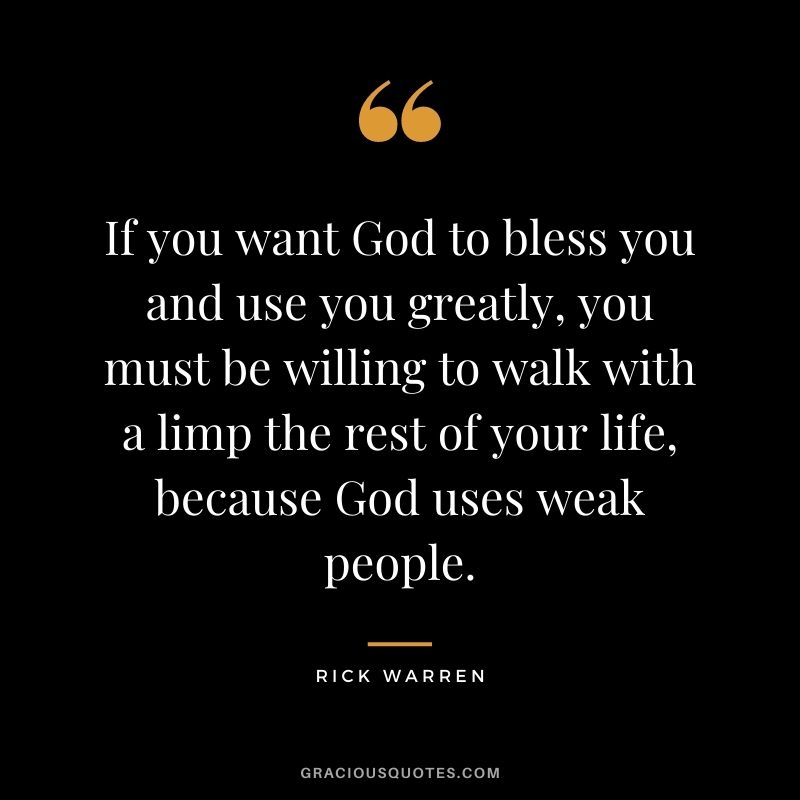 If you want God to bless you and use you greatly, you must be willing to walk with a limp the rest of your life, because God uses weak people.