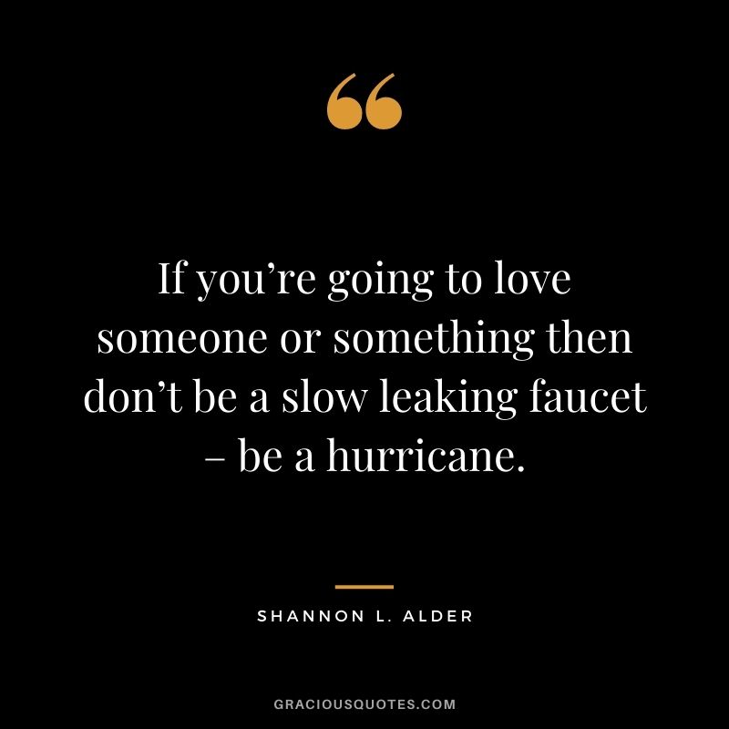 If you’re going to love someone or something then don’t be a slow leaking faucet – be a hurricane.