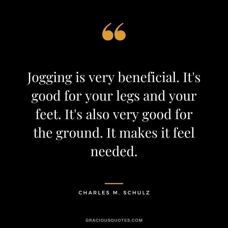 Jogging is very beneficial. It's good for your legs and your feet. It's also very good for the ground. It makes it feel needed.