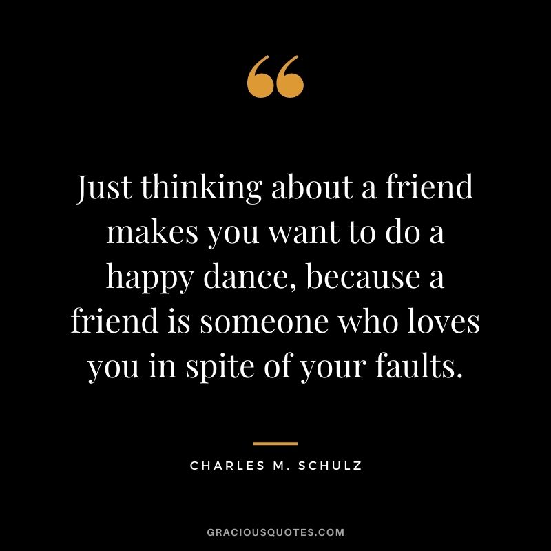 Just thinking about a friend makes you want to do a happy dance, because a friend is someone who loves you in spite of your faults.