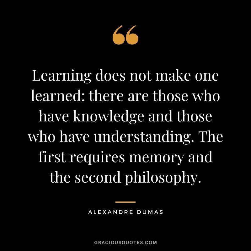 Learning does not make one learned :there are those who have knowledge and those who have understanding. The first requires memory and the second philosophy.