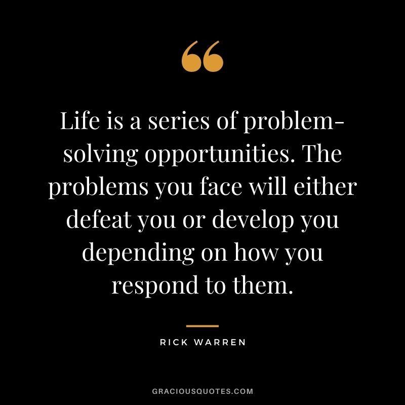 Life is a series of problem-solving opportunities. The problems you face will either defeat you or develop you depending on how you respond to them.