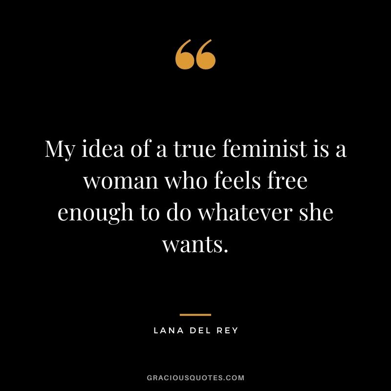 My idea of a true feminist is a woman who feels free enough to do whatever she wants.