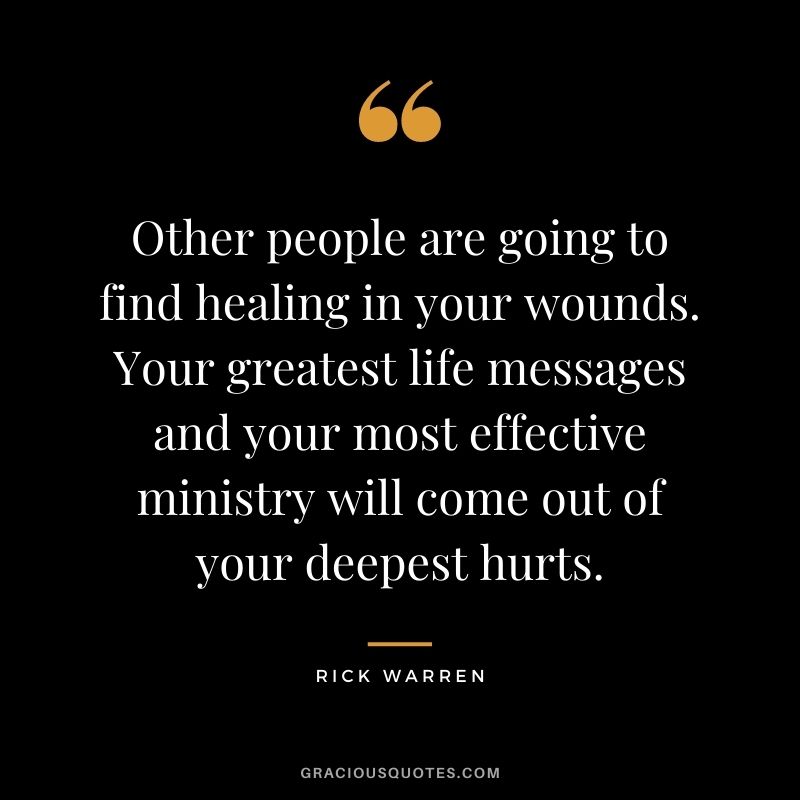 Other people are going to find healing in your wounds. Your greatest life messages and your most effective ministry will come out of your deepest hurts.