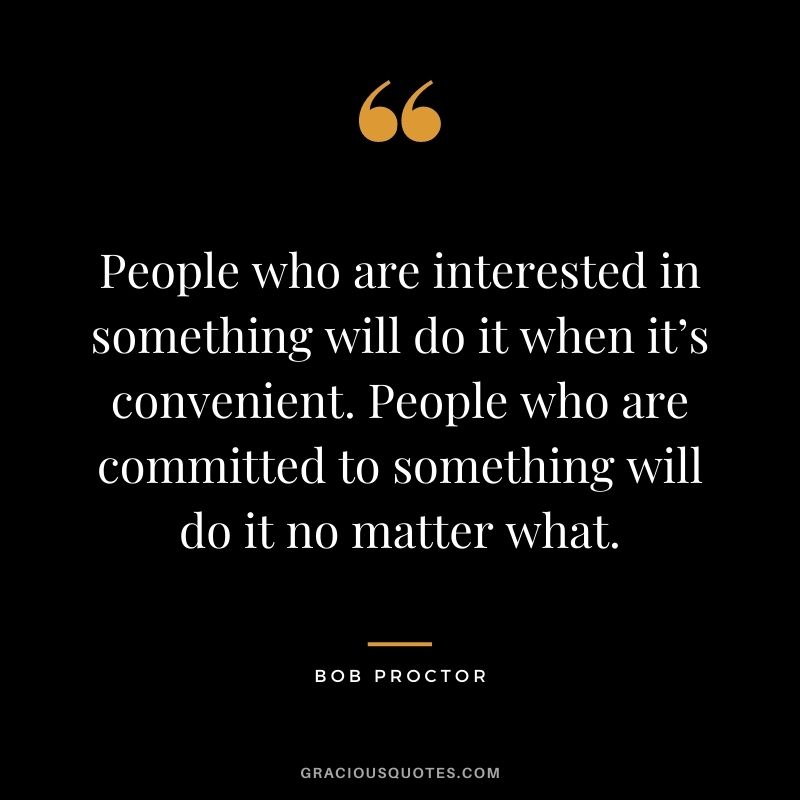People who are interested in something will do it when it’s convenient. People who are committed to something will do it no matter what.