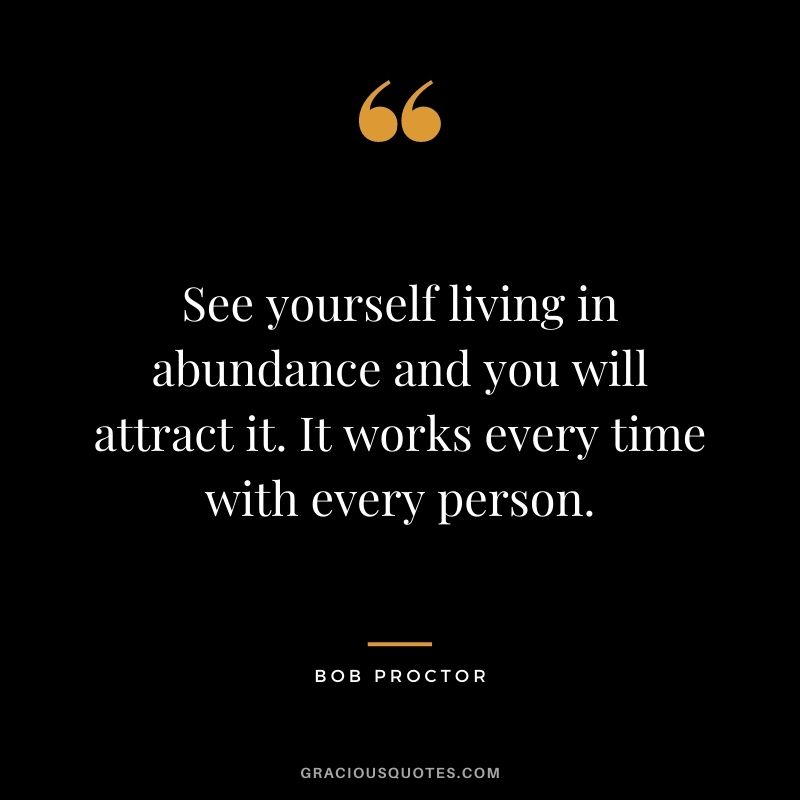 See yourself living in abundance and you will attract it. It works every time with every person.