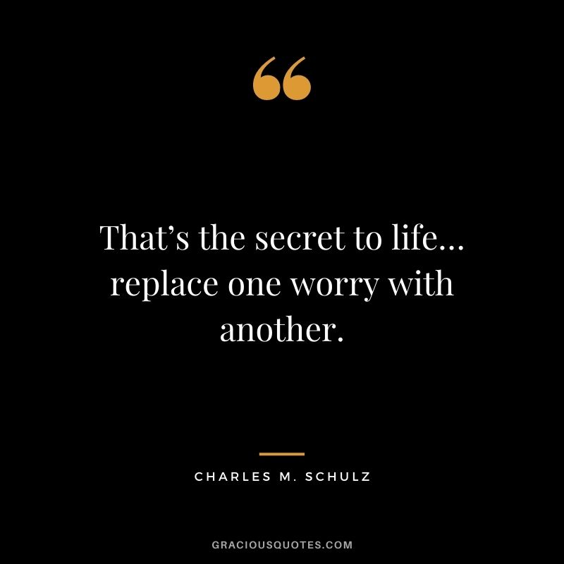 That’s the secret to life… replace one worry with another.