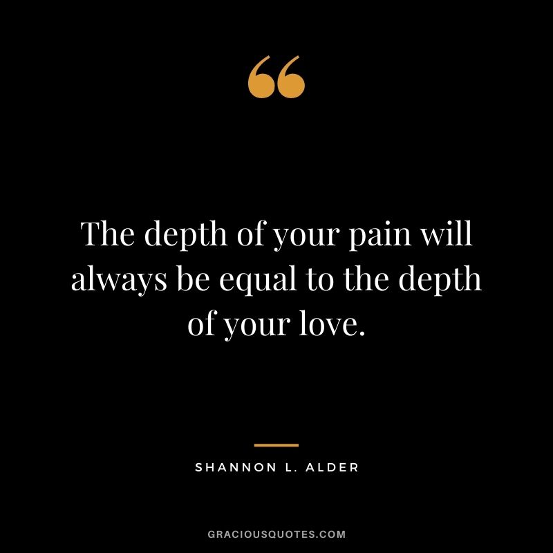The depth of your pain will always be equal to the depth of your love.