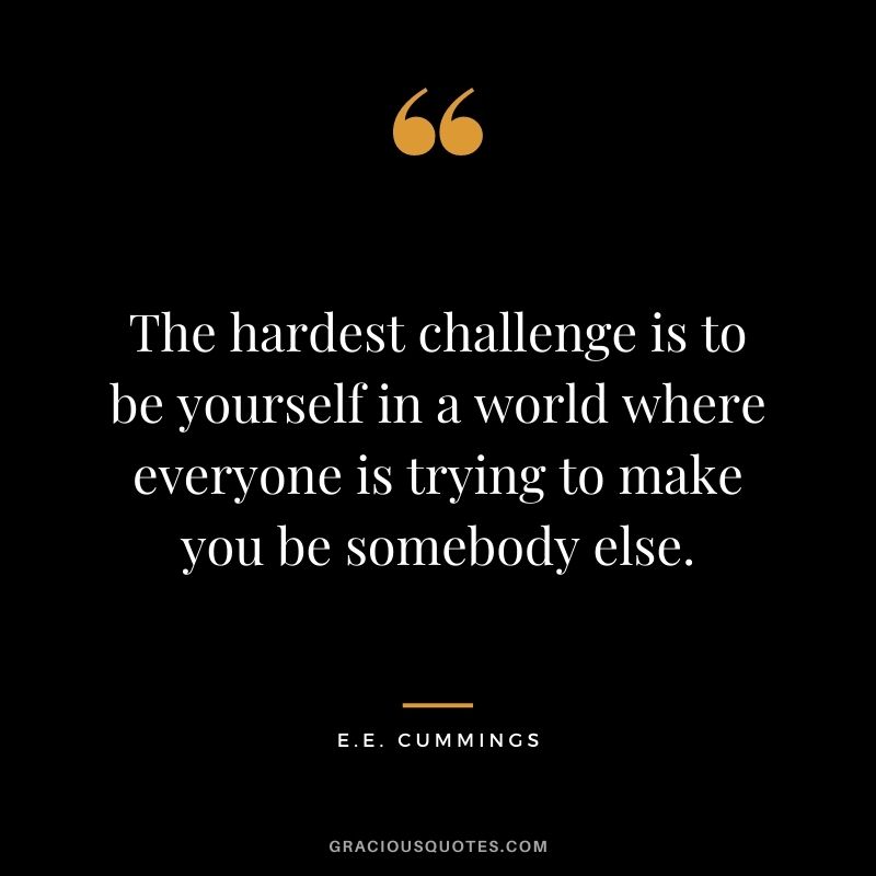 The hardest challenge is to be yourself in a world where everyone is trying to make you be somebody else.