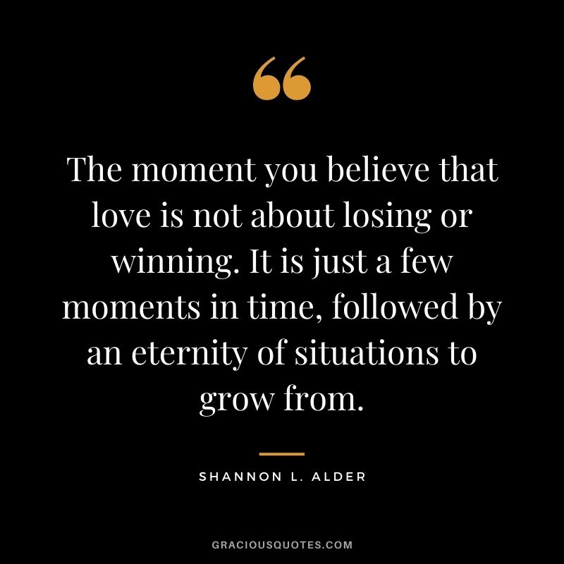 The moment you believe that love is not about losing or winning. It is just a few moments in time, followed by an eternity of situations to grow from.