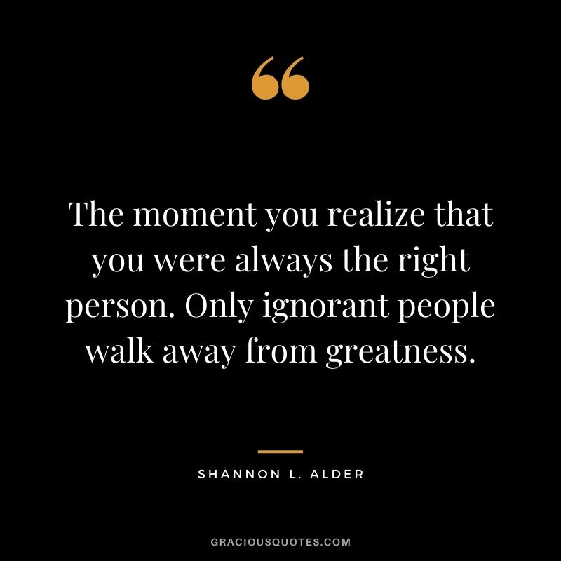 The moment you realize that you were always the right person. Only ignorant people walk away from greatness.