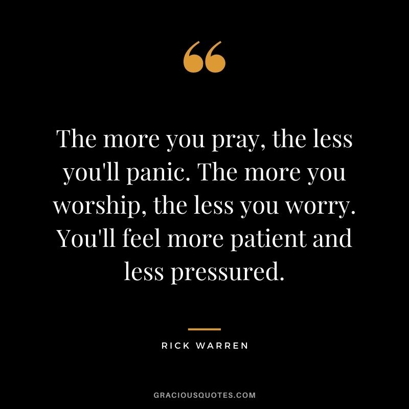 The more you pray, the less you'll panic. The more you worship, the less you worry. You'll feel more patient and less pressured.