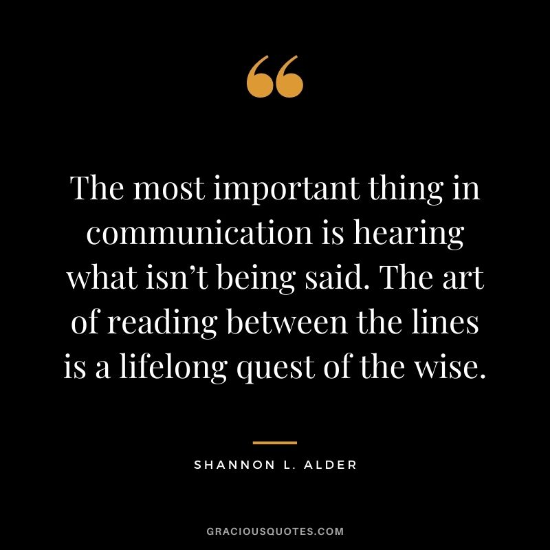 The most important thing in communication is hearing what isn’t being said. The art of reading between the lines is a lifelong quest of the wise.