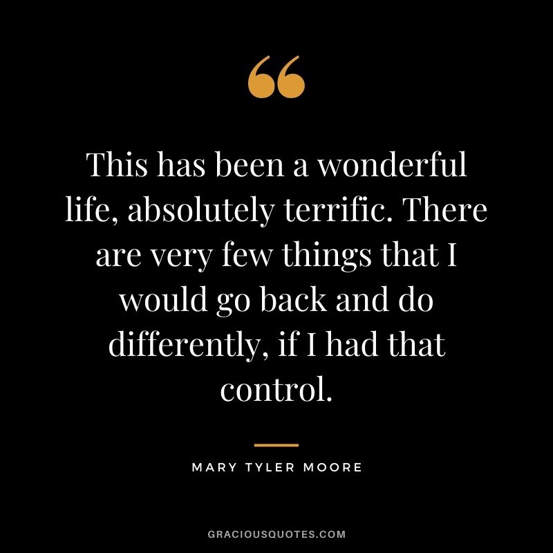 This has been a wonderful life, absolutely terrific. There are very few things that I would go back and do differently, if I had that control.