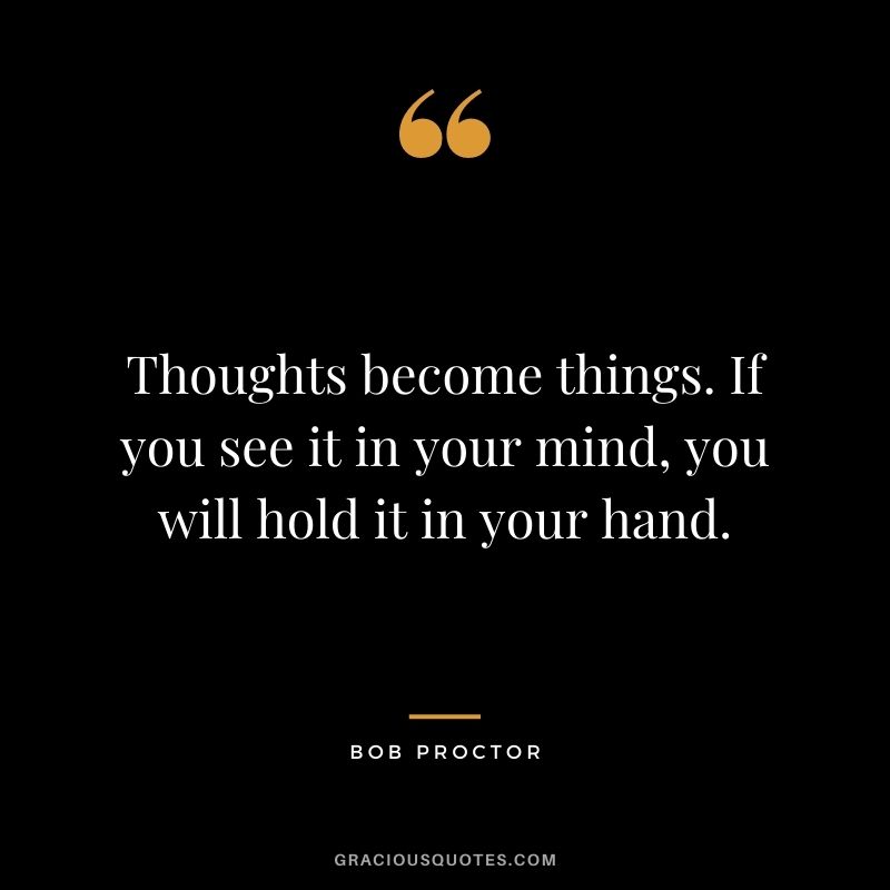 Thoughts become things. If you see it in your mind, you will hold it in your hand.