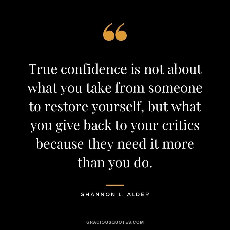 True confidence is not about what you take from someone to restore yourself, but what you give back to your critics because they need it more than you do.